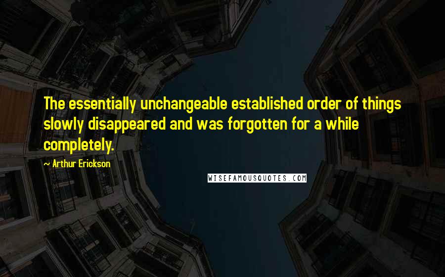 Arthur Erickson Quotes: The essentially unchangeable established order of things slowly disappeared and was forgotten for a while completely.