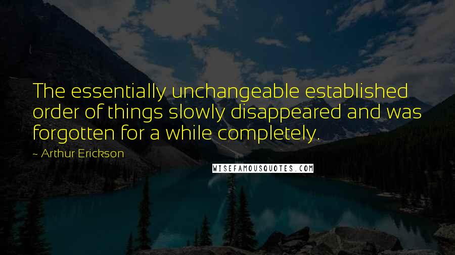 Arthur Erickson Quotes: The essentially unchangeable established order of things slowly disappeared and was forgotten for a while completely.