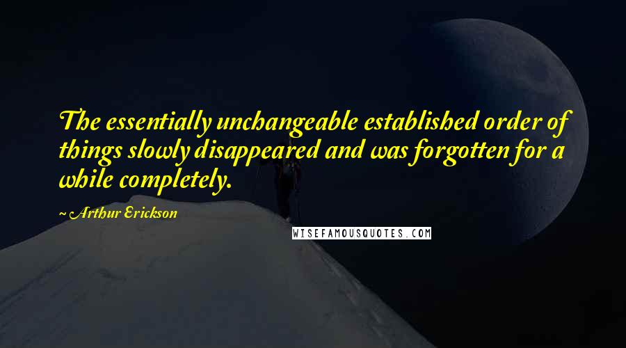 Arthur Erickson Quotes: The essentially unchangeable established order of things slowly disappeared and was forgotten for a while completely.