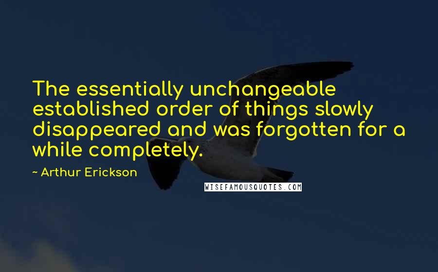 Arthur Erickson Quotes: The essentially unchangeable established order of things slowly disappeared and was forgotten for a while completely.