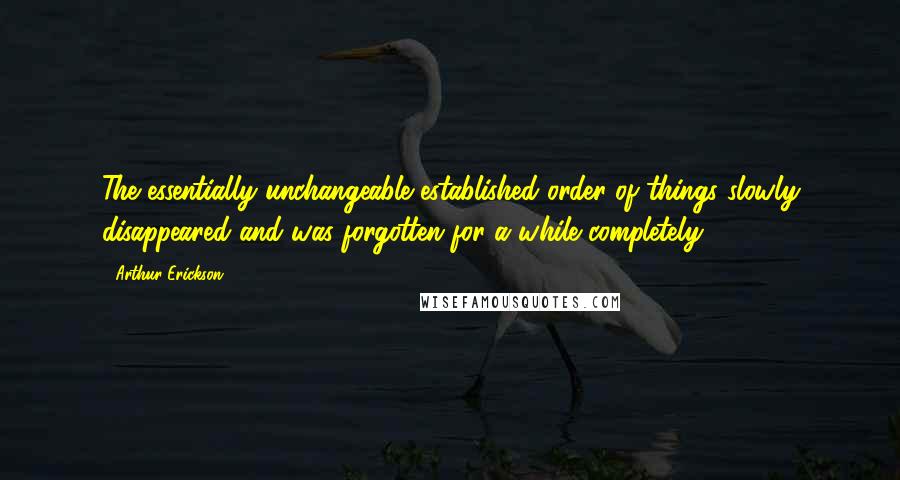 Arthur Erickson Quotes: The essentially unchangeable established order of things slowly disappeared and was forgotten for a while completely.