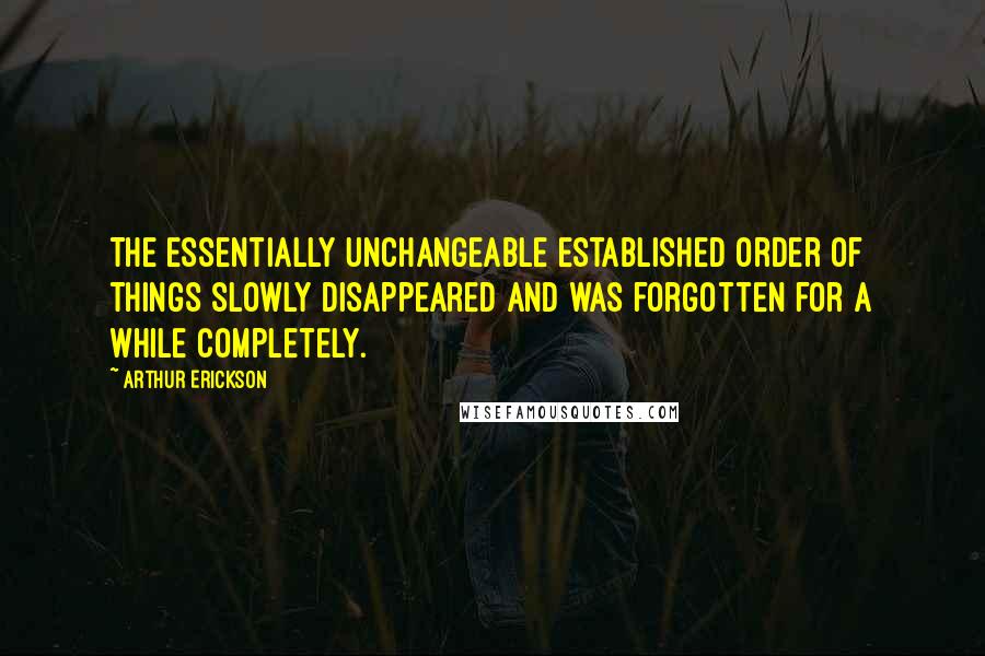 Arthur Erickson Quotes: The essentially unchangeable established order of things slowly disappeared and was forgotten for a while completely.