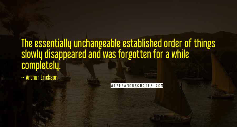 Arthur Erickson Quotes: The essentially unchangeable established order of things slowly disappeared and was forgotten for a while completely.