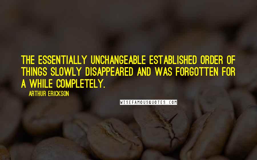 Arthur Erickson Quotes: The essentially unchangeable established order of things slowly disappeared and was forgotten for a while completely.