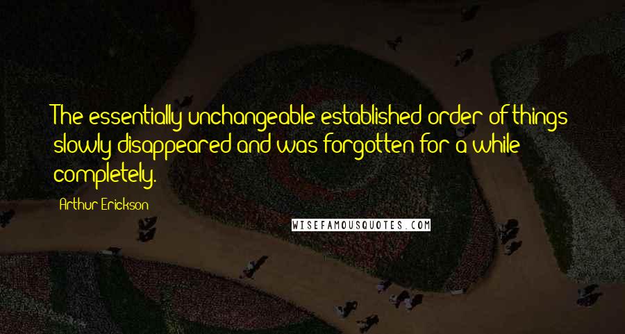 Arthur Erickson Quotes: The essentially unchangeable established order of things slowly disappeared and was forgotten for a while completely.