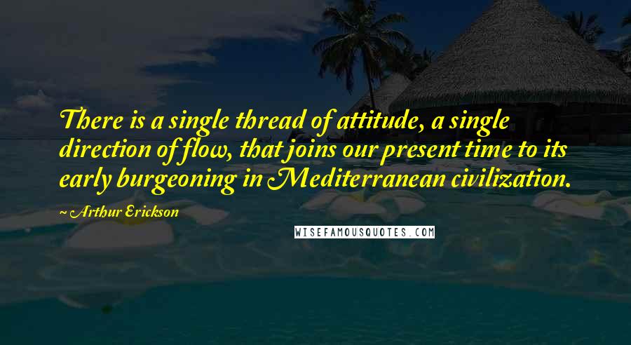 Arthur Erickson Quotes: There is a single thread of attitude, a single direction of flow, that joins our present time to its early burgeoning in Mediterranean civilization.