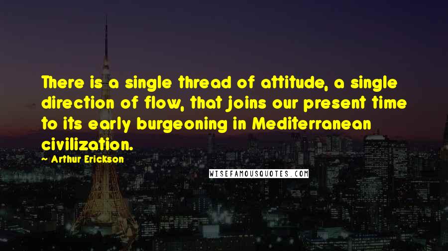 Arthur Erickson Quotes: There is a single thread of attitude, a single direction of flow, that joins our present time to its early burgeoning in Mediterranean civilization.