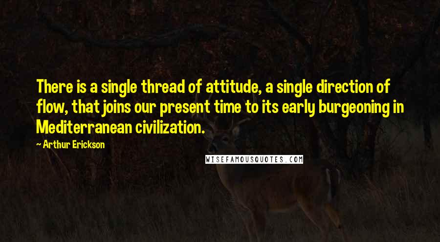 Arthur Erickson Quotes: There is a single thread of attitude, a single direction of flow, that joins our present time to its early burgeoning in Mediterranean civilization.