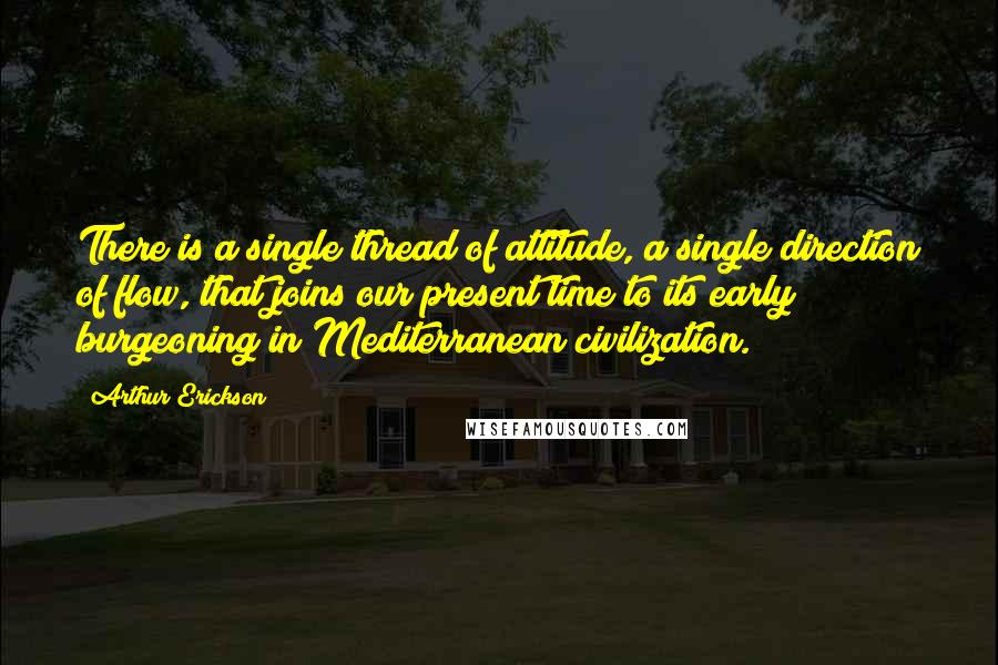 Arthur Erickson Quotes: There is a single thread of attitude, a single direction of flow, that joins our present time to its early burgeoning in Mediterranean civilization.