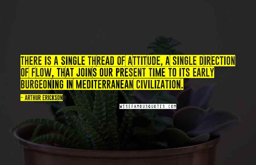 Arthur Erickson Quotes: There is a single thread of attitude, a single direction of flow, that joins our present time to its early burgeoning in Mediterranean civilization.