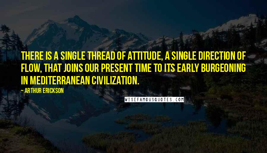 Arthur Erickson Quotes: There is a single thread of attitude, a single direction of flow, that joins our present time to its early burgeoning in Mediterranean civilization.