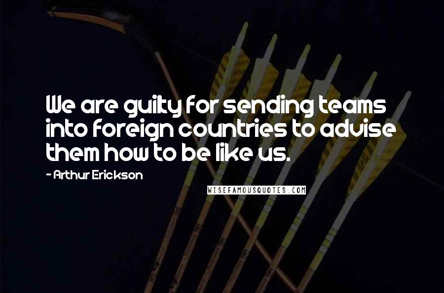 Arthur Erickson Quotes: We are guilty for sending teams into foreign countries to advise them how to be like us.