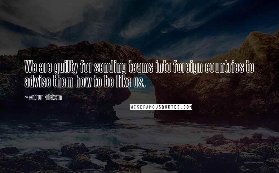 Arthur Erickson Quotes: We are guilty for sending teams into foreign countries to advise them how to be like us.