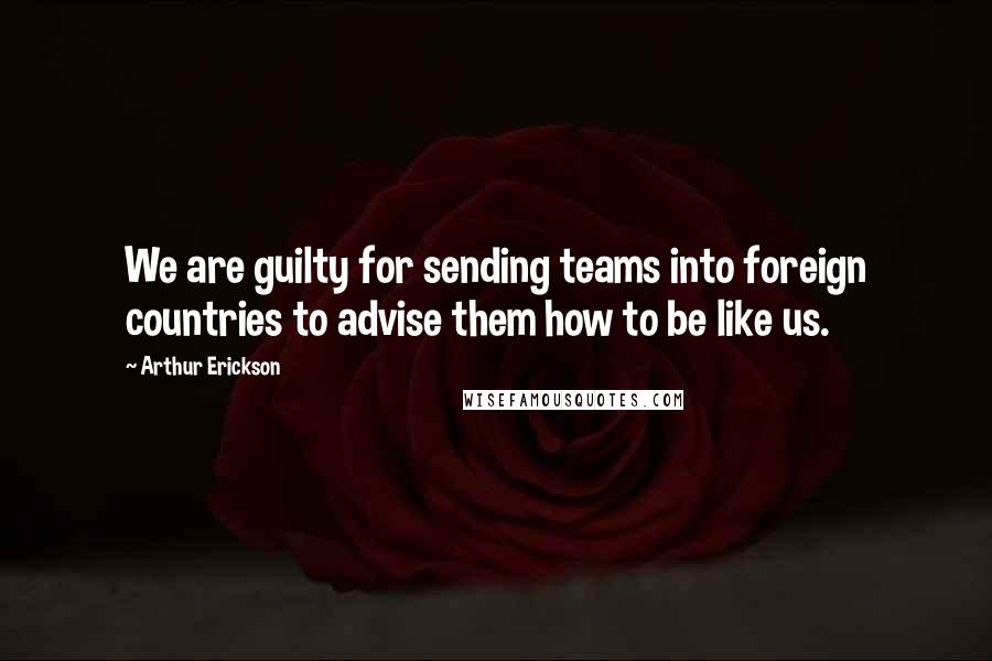 Arthur Erickson Quotes: We are guilty for sending teams into foreign countries to advise them how to be like us.