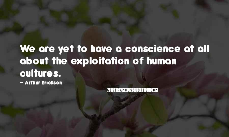 Arthur Erickson Quotes: We are yet to have a conscience at all about the exploitation of human cultures.