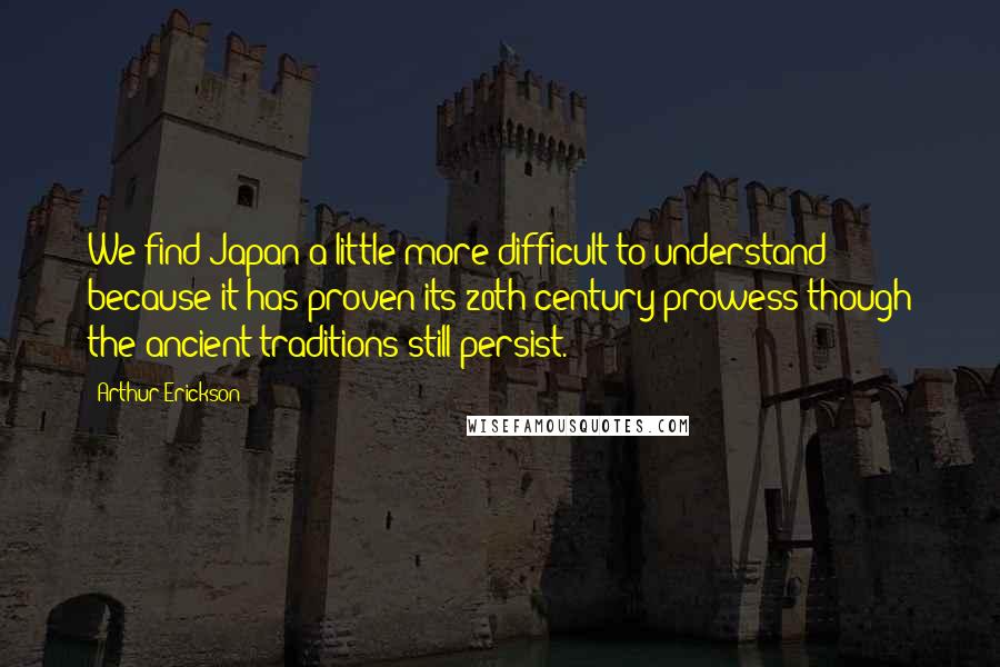 Arthur Erickson Quotes: We find Japan a little more difficult to understand because it has proven its 20th century prowess though the ancient traditions still persist.