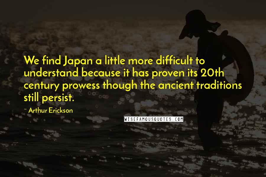 Arthur Erickson Quotes: We find Japan a little more difficult to understand because it has proven its 20th century prowess though the ancient traditions still persist.