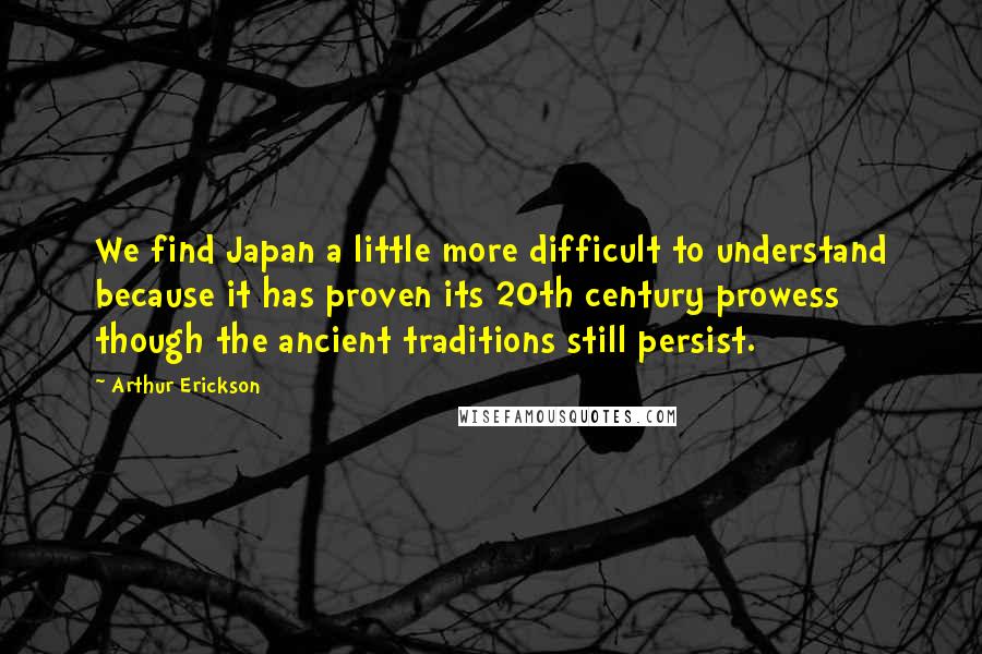 Arthur Erickson Quotes: We find Japan a little more difficult to understand because it has proven its 20th century prowess though the ancient traditions still persist.