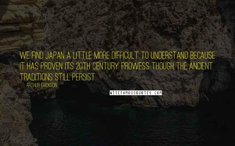 Arthur Erickson Quotes: We find Japan a little more difficult to understand because it has proven its 20th century prowess though the ancient traditions still persist.