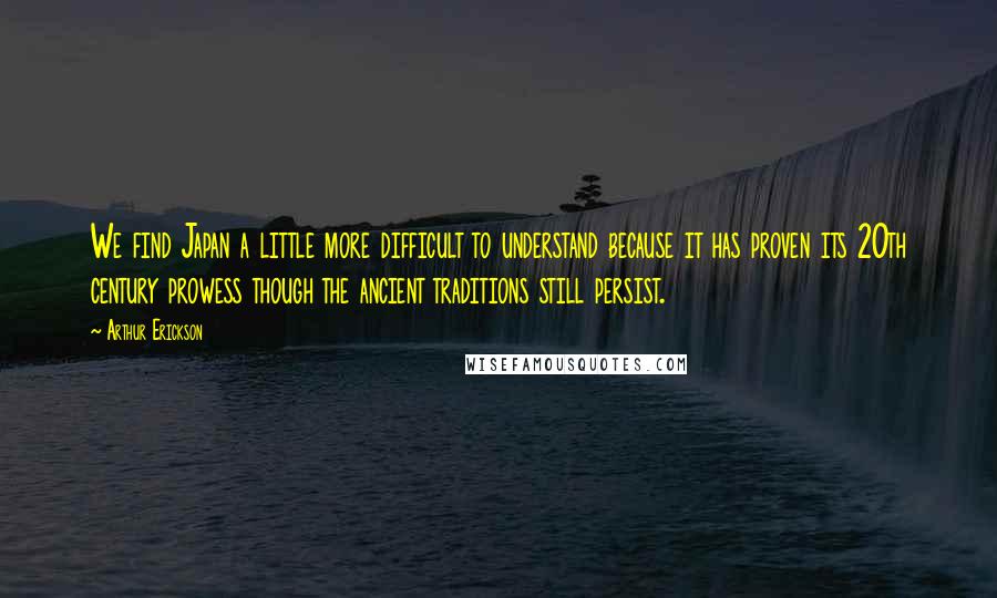 Arthur Erickson Quotes: We find Japan a little more difficult to understand because it has proven its 20th century prowess though the ancient traditions still persist.