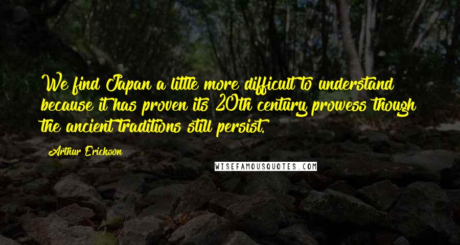 Arthur Erickson Quotes: We find Japan a little more difficult to understand because it has proven its 20th century prowess though the ancient traditions still persist.