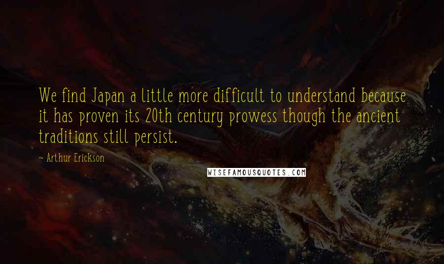 Arthur Erickson Quotes: We find Japan a little more difficult to understand because it has proven its 20th century prowess though the ancient traditions still persist.