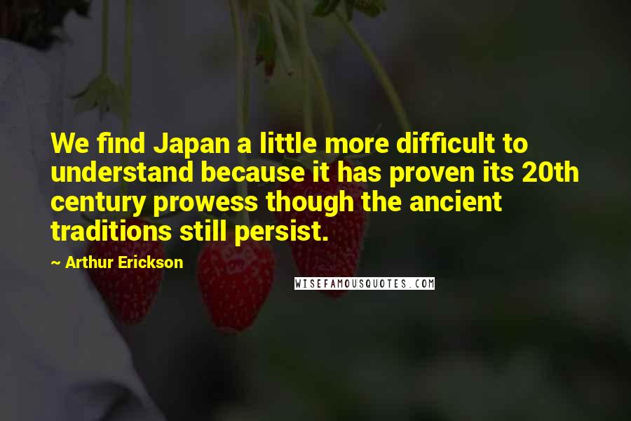 Arthur Erickson Quotes: We find Japan a little more difficult to understand because it has proven its 20th century prowess though the ancient traditions still persist.