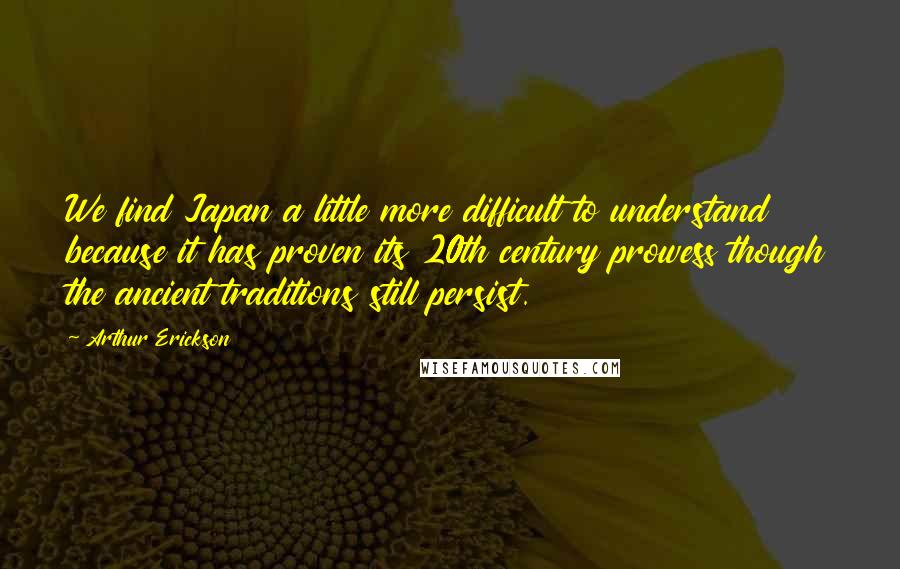 Arthur Erickson Quotes: We find Japan a little more difficult to understand because it has proven its 20th century prowess though the ancient traditions still persist.