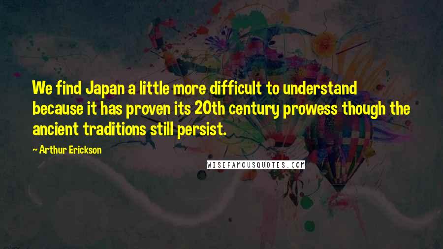 Arthur Erickson Quotes: We find Japan a little more difficult to understand because it has proven its 20th century prowess though the ancient traditions still persist.