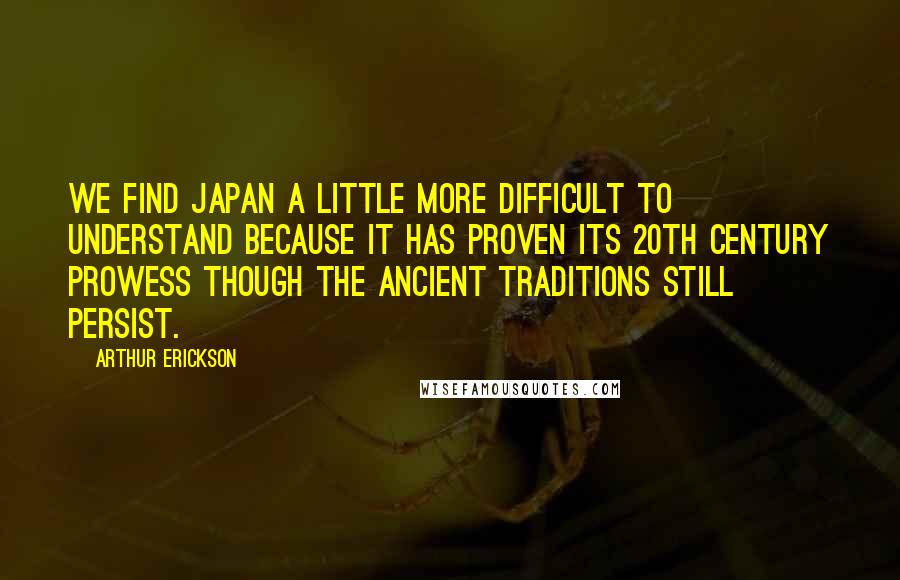 Arthur Erickson Quotes: We find Japan a little more difficult to understand because it has proven its 20th century prowess though the ancient traditions still persist.