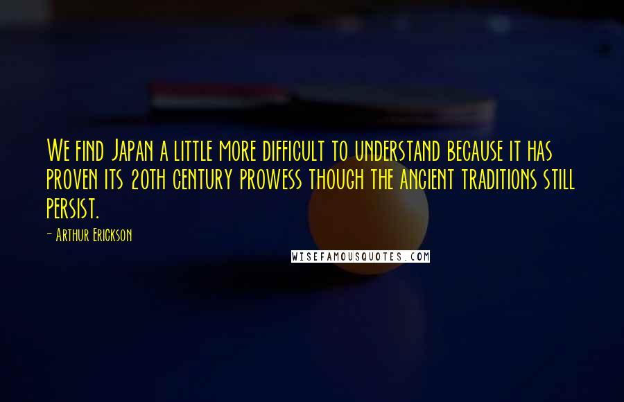 Arthur Erickson Quotes: We find Japan a little more difficult to understand because it has proven its 20th century prowess though the ancient traditions still persist.