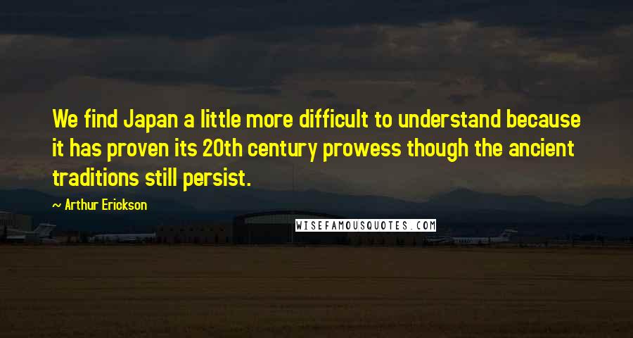 Arthur Erickson Quotes: We find Japan a little more difficult to understand because it has proven its 20th century prowess though the ancient traditions still persist.