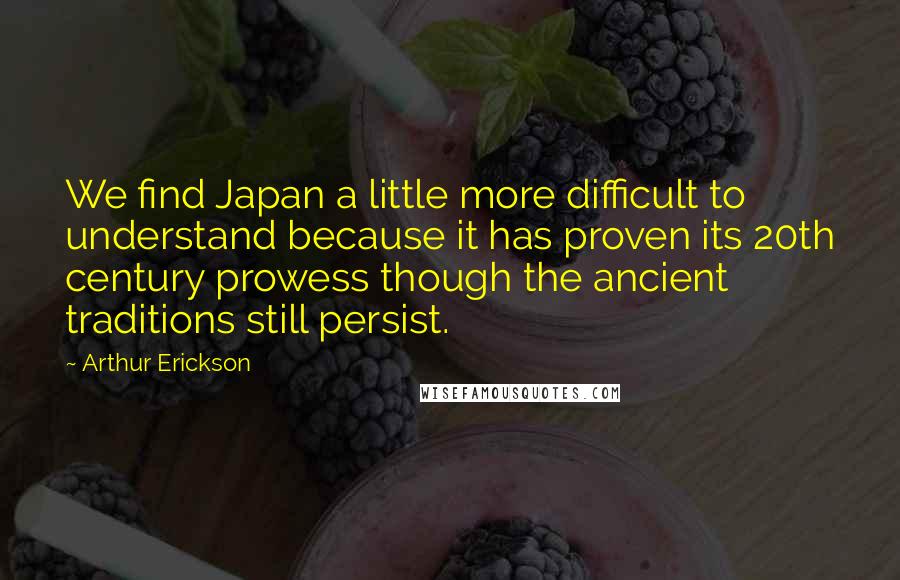 Arthur Erickson Quotes: We find Japan a little more difficult to understand because it has proven its 20th century prowess though the ancient traditions still persist.