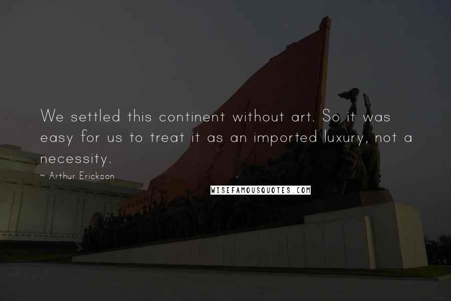 Arthur Erickson Quotes: We settled this continent without art. So it was easy for us to treat it as an imported luxury, not a necessity.