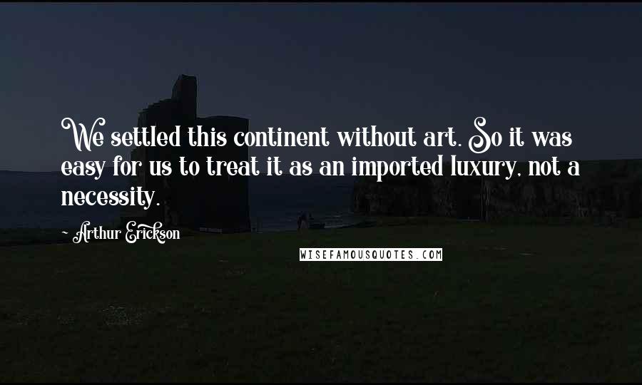 Arthur Erickson Quotes: We settled this continent without art. So it was easy for us to treat it as an imported luxury, not a necessity.