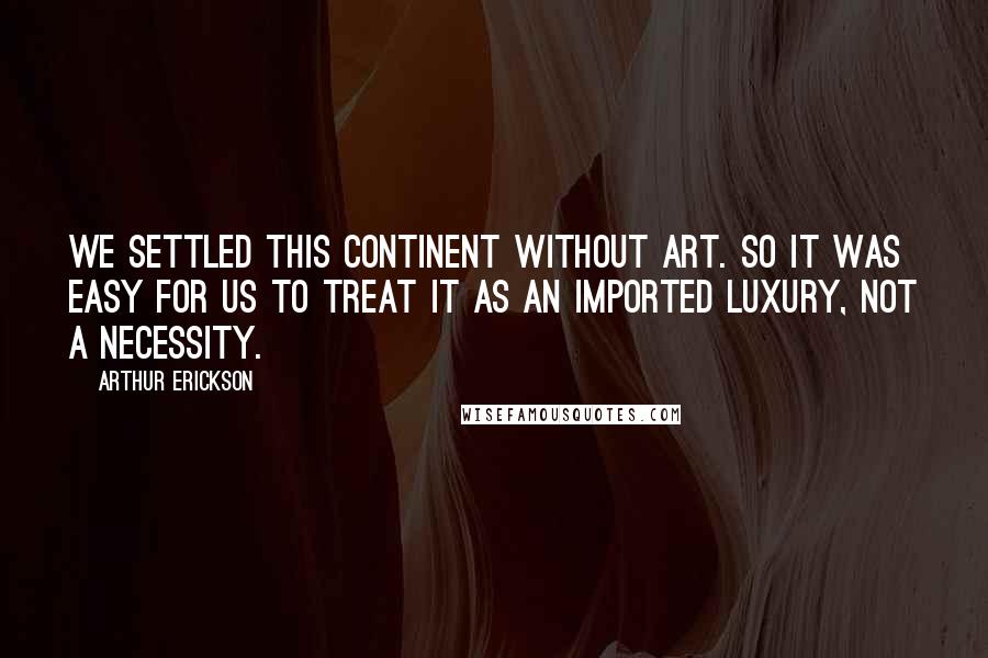 Arthur Erickson Quotes: We settled this continent without art. So it was easy for us to treat it as an imported luxury, not a necessity.