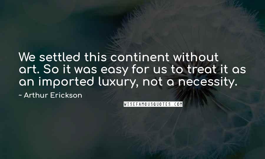 Arthur Erickson Quotes: We settled this continent without art. So it was easy for us to treat it as an imported luxury, not a necessity.