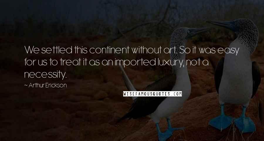 Arthur Erickson Quotes: We settled this continent without art. So it was easy for us to treat it as an imported luxury, not a necessity.