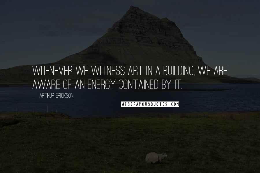Arthur Erickson Quotes: Whenever we witness art in a building, we are aware of an energy contained by it.