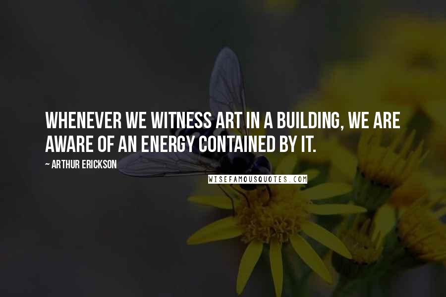 Arthur Erickson Quotes: Whenever we witness art in a building, we are aware of an energy contained by it.