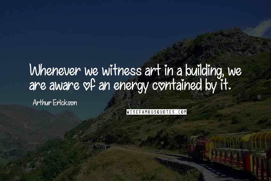 Arthur Erickson Quotes: Whenever we witness art in a building, we are aware of an energy contained by it.