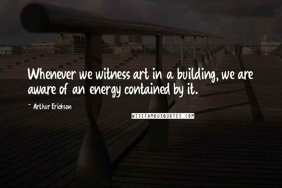 Arthur Erickson Quotes: Whenever we witness art in a building, we are aware of an energy contained by it.