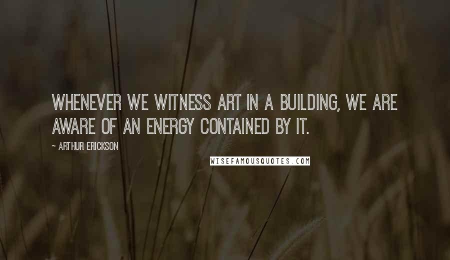 Arthur Erickson Quotes: Whenever we witness art in a building, we are aware of an energy contained by it.