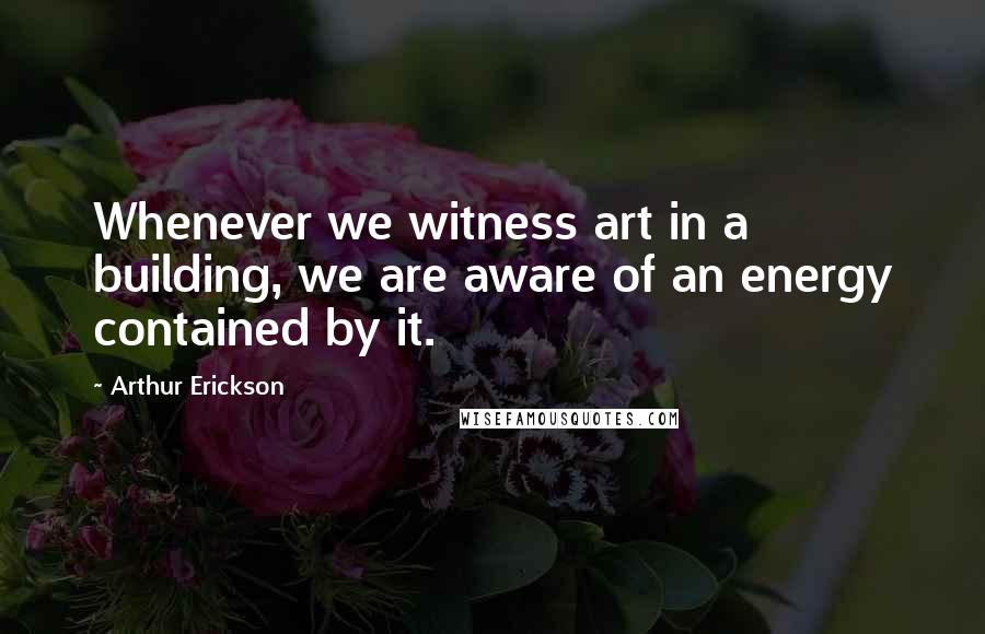 Arthur Erickson Quotes: Whenever we witness art in a building, we are aware of an energy contained by it.