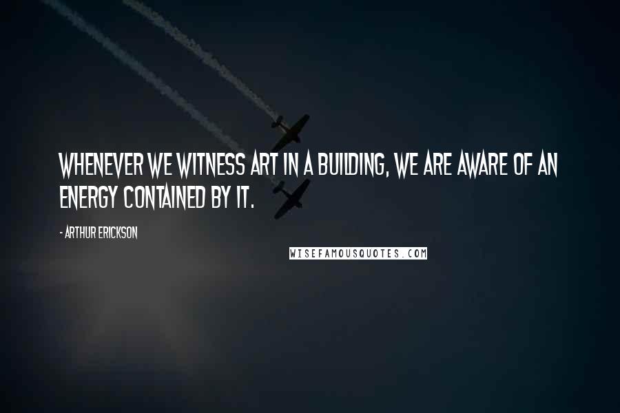 Arthur Erickson Quotes: Whenever we witness art in a building, we are aware of an energy contained by it.