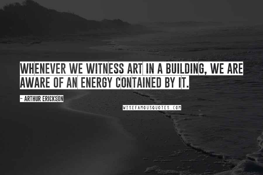 Arthur Erickson Quotes: Whenever we witness art in a building, we are aware of an energy contained by it.