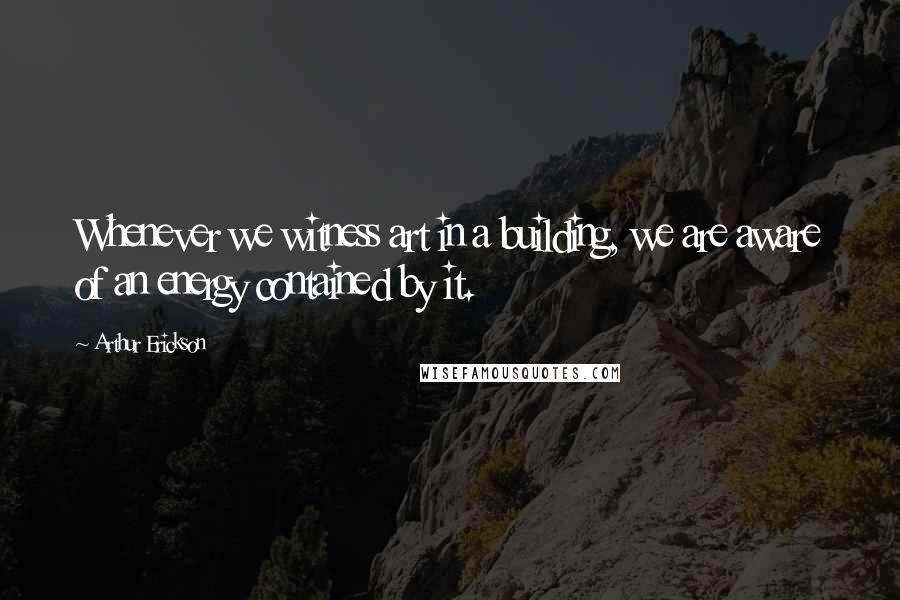 Arthur Erickson Quotes: Whenever we witness art in a building, we are aware of an energy contained by it.
