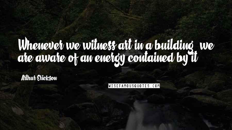 Arthur Erickson Quotes: Whenever we witness art in a building, we are aware of an energy contained by it.