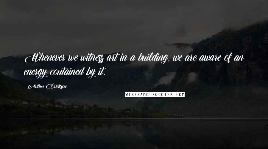 Arthur Erickson Quotes: Whenever we witness art in a building, we are aware of an energy contained by it.