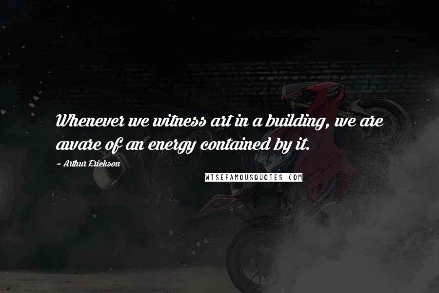 Arthur Erickson Quotes: Whenever we witness art in a building, we are aware of an energy contained by it.